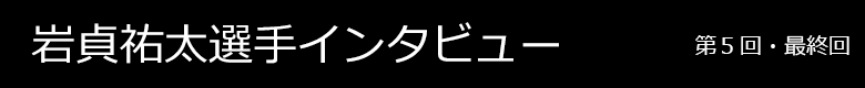 岩貞祐太選手インタビュー 第5回・最終回