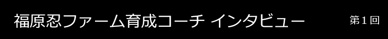 福原ファーム育成コーチインタビュー 第1回