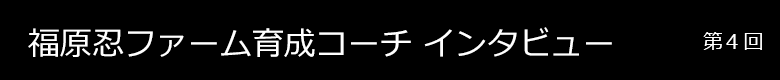 福原ファーム育成コーチインタビュー 第4回