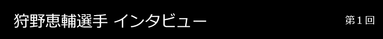 狩野恵輔選手 インタビュー 第1回