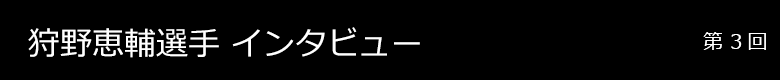 狩野恵輔選手 インタビュー 第1回