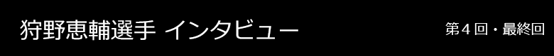 狩野恵輔選手 インタビュー 第1回