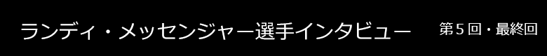 ランディ・メッセンジャー選手 インタビュー