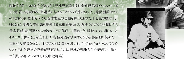 阪神タイガースが創設を決めた「若林忠志賞」は社会貢献活動やファンサービスで顕著な功績のあった選手に与える「グラウンド外のMVP」。球団創設時からの主力投手、監督も務めた若林忠志の功績を称えたものだ。「七色の魔球」と呼ばれた多彩な変化球を駆使する元祖頭脳派で、阪神であげた233勝は今も最多記録。球団歌やシンボルマークの作成にも関わった。戦後は今に通じる「タイガース子供の会」を立ち上げ、各種施設を慰問するなど慈善活動に努めた。東日本大震災を受け、「野球の力」が問われるいま、プロフェッショナルとしてのあり方を示した若林の姿勢が見直されている。若林の野球人生を振り返り、描いた「夢」を追ってみたい。（文中敬称略）