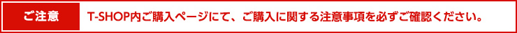 T-SHOP内購入ページにて、ご購入に関する注意事項を必ずご確認ください。