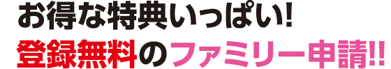 お得な特典メッチャいっぱい！登録無料のファミリー申請!!