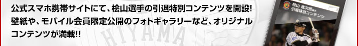 公式スマホ携帯サイトにて、桧山選手の引退特別コンテンツを開設！壁紙や、モバイル会員限定公開のフォトギャラリーなど、オリジナルコンテンツが満載！！
