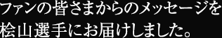 ファンの皆さまからのメッセージを桧山選手にお届けしました。